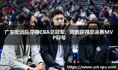 广东宏远队夺得CBA总冠军，周鹏获得总决赛MVP称号